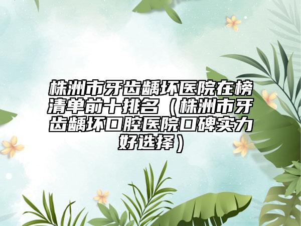 株洲市牙齿龋坏医院在榜清单前十排名（株洲市牙齿龋坏口腔医院口碑实力好选择）