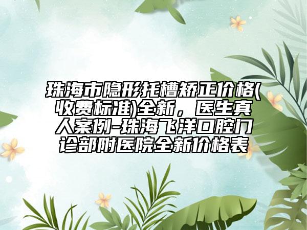 珠海市隐形托槽矫正价格(收费标准)全新，医生真人案例-珠海飞洋口腔门诊部附医院全新价格表